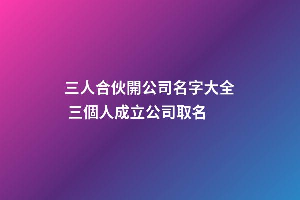 三人合伙開公司名字大全 三個人成立公司取名-第1張-公司起名-玄機派